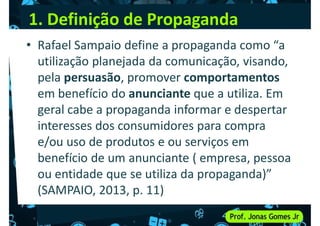 1. Definição de Propaganda
• Rafael Sampaio define a propaganda como “a
utilização planejada da comunicação, visando,
pela persuasão, promover comportamentos
pela persuasão, promover comportamentos
em benefício do anunciante que a utiliza. Em
geral cabe a propaganda informar e despertar
interesses dos consumidores para compra
e/ou uso de produtos e ou serviços em
benefício de um anunciante ( empresa, pessoa
benefício de um anunciante ( empresa, pessoa
ou entidade que se utiliza da propaganda)”
(SAMPAIO, 2013, p. 11)
 