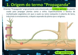 O termo “Propaganda” originalmente está relacionado com prática agrícola de plantio
usada para propagar plantas como a vinha. Especificamente a técnica de
multiplicação vegetativa em que o caule ou ramo rastejante é coberto de terra,
induzindo o enraizamento, e depois separado da planta que o originou.
1. Origem do termo “Propaganda”
 