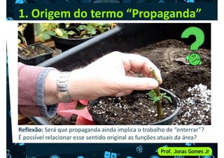 1. Origem do termo “Propaganda”
Reflexão: Será que propaganda ainda implica o trabalho de “enterrar”?
É possível relacionar esse sentido original as funções atuais da área?
 