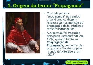 1. Origem do termo “Propaganda”
• O uso da palavra
"propaganda" no sentido
atual é uma cunhagem
religiosa com a intenção de
religiosa com a intenção de
propagação da fé cristã nas
missões estrangeiras.
• A expressão foi traduzida
pelo papa Clemente VII, em
1597, quando fundou a
Congregação da
Propaganda, com o fim de
Congregação da
Propaganda, com o fim de
propagar a fé católica pelo
mundo (SANTANNA et al
,2017)
 