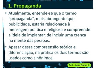 1. Propaganda
• Atualmente, entende-se que o termo
“propaganda”, mais abrangente que
publicidade, estaria relacionada à
publicidade, estaria relacionada à
mensagem política e religiosa e compreende
a ideia de implantar, de incluir uma crença
na mente das pessoas.
• Apesar dessa compreensão teórica e
• Apesar dessa compreensão teórica e
diferenciação, na prática os dois termos são
usados como sinônimos.
 