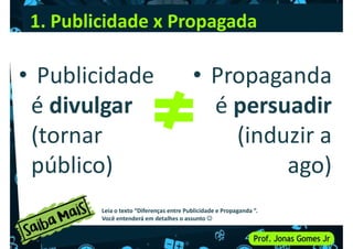 1. Publicidade x Propagada
• Publicidade • Propaganda
• Publicidade
é divulgar
(tornar
público)
• Propaganda
é persuadir
(induzir a
ago)
público) ago)
Leia o texto “Diferenças entre Publicidade e Propaganda ”.
Você entenderá em detalhes o assunto 
 