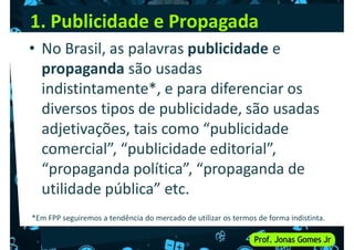 1. Publicidade e Propagada
• No Brasil, as palavras publicidade e
propaganda são usadas
indistintamente*, e para diferenciar os
indistintamente*, e para diferenciar os
diversos tipos de publicidade, são usadas
adjetivações, tais como “publicidade
comercial”, “publicidade editorial”,
“propaganda política”, “propaganda de
“propaganda política”, “propaganda de
utilidade pública” etc.
*Em FPP seguiremos a tendência do mercado de utilizar os termos de forma indistinta.
 