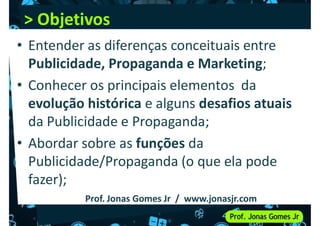 > Objetivos
> Objetivos
• Entender as diferenças conceituais entre
Publicidade, Propaganda e Marketing;
• Conhecer os principais elementos da
evolução histórica e alguns desafios atuais
da Publicidade e Propaganda;
• Abordar sobre as funções da
• Abordar sobre as funções da
Publicidade/Propaganda (o que ela pode
fazer);
Prof. Jonas Gomes Jr / www.jonasjr.com
 