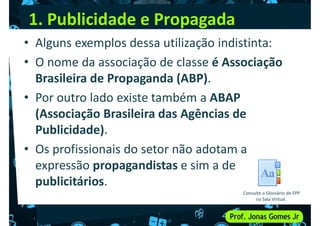 1. Publicidade e Propagada
• Alguns exemplos dessa utilização indistinta:
• O nome da associação de classe é Associação
Brasileira de Propaganda (ABP).
Brasileira de Propaganda (ABP).
• Por outro lado existe também a ABAP
(Associação Brasileira das Agências de
Publicidade).
• Os profissionais do setor não adotam a
• Os profissionais do setor não adotam a
expressão propagandistas e sim a de
publicitários.
Consulte o Glossário de FPP
na Sala Virtual.
 