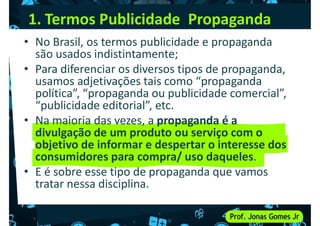 1. Termos Publicidade Propaganda
• No Brasil, os termos publicidade e propaganda
são usados indistintamente;
• Para diferenciar os diversos tipos de propaganda,
usamos adjetivações tais como “propaganda
• Para diferenciar os diversos tipos de propaganda,
usamos adjetivações tais como “propaganda
política”, “propaganda ou publicidade comercial”,
“publicidade editorial”, etc.
• Na maioria das vezes, a propaganda é a
divulgação de um produto ou serviço com o
objetivo de informar e despertar o interesse dos
consumidores para compra/ uso daqueles.
objetivo de informar e despertar o interesse dos
consumidores para compra/ uso daqueles.
• E é sobre esse tipo de propaganda que vamos
tratar nessa disciplina.
 
