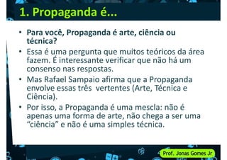 1. Propaganda é...
• Para você, Propaganda é arte, ciência ou
técnica?
• Essa é uma pergunta que muitos teóricos da área
• Essa é uma pergunta que muitos teóricos da área
fazem. É interessante verificar que não há um
consenso nas respostas.
• Mas Rafael Sampaio afirma que a Propaganda
envolve essas três vertentes (Arte, Técnica e
Ciência).
• Por isso, a Propaganda é uma mescla: não é
• Por isso, a Propaganda é uma mescla: não é
apenas uma forma de arte, não chega a ser uma
“ciência” e não é uma simples técnica.
 