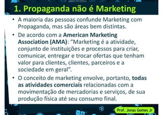 1. Propaganda não é Marketing
• A maioria das pessoas confunde Marketing com
Propaganda, mas são áreas bem distintas.
• De acordo com a American Marketing
Association (AMA): “Marketing é a atividade,
De acordo com a American Marketing
Association (AMA): “Marketing é a atividade,
conjunto de instituições e processos para criar,
comunicar, entregar e trocar ofertas que tenham
valor para clientes, clientes, parceiros e a
sociedade em geral”.
• O conceito de marketing envolve, portanto, todas
• O conceito de marketing envolve, portanto, todas
as atividades comerciais relacionadas com a
movimentação de mercadorias e serviços, de sua
produção física até seu consumo final.
 