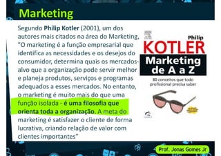 Marketing
Segundo Philip Kotler (2001), um dos
autores mais citados na área do Marketing,
"O marketing é a função empresarial que
identifica as necessidades e os desejos do
identifica as necessidades e os desejos do
consumidor, determina quais os mercados-
alvo que a organização pode servir melhor
e planeja produtos, serviços e programas
adequados a esses mercados. No entanto,
o marketing é muito mais do que uma
função isolada - é uma filosofia que
função isolada - é uma filosofia que
orienta toda a organização. A meta do
marketing é satisfazer o cliente de forma
lucrativa, criando relação de valor com
clientes importantes”
 