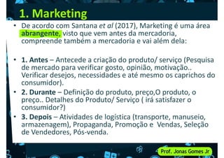 1. Marketing
• De acordo com Santana et al (2017), Marketing é uma área
abrangente, visto que vem antes da mercadoria,
compreende também a mercadoria e vai além dela:
• 1. Antes – Antecede a criação do produto/ serviço (Pesquisa
de mercado para verificar gosto, opinião, motivação..
Verificar desejos, necessidades e até mesmo os caprichos do
consumidor).
• 2. Durante – Definição do produto, preço,O produto, o
preço.. Detalhes do Produto/ Serviço ( irá satisfazer o
consumidor?)
consumidor?)
• 3. Depois – Atividades de logística (transporte, manuseio,
armazenagem), Propaganda, Promoção e Vendas, Seleção
de Vendedores, Pós-venda.
 