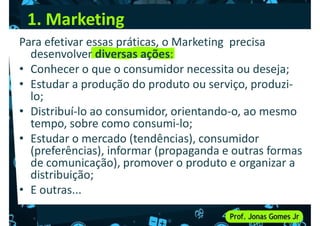 1. Marketing
Para efetivar essas práticas, o Marketing precisa
desenvolver diversas ações:
• Conhecer o que o consumidor necessita ou deseja;
• Conhecer o que o consumidor necessita ou deseja;
• Estudar a produção do produto ou serviço, produzi-
lo;
• Distribuí-lo ao consumidor, orientando-o, ao mesmo
tempo, sobre como consumi-lo;
• Estudar o mercado (tendências), consumidor
(preferências), informar (propaganda e outras formas
(preferências), informar (propaganda e outras formas
de comunicação), promover o produto e organizar a
distribuição;
• E outras...
 