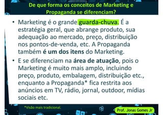 De que forma os conceitos de Marketing e
Propaganda se diferenciam?
• Marketing é o grande guarda-chuva. É a
estratégia geral, que abrange produto, sua
adequação ao mercado, preço, distribuição
adequação ao mercado, preço, distribuição
nos pontos-de-venda, etc. A Propaganda
também é um dos itens do Marketing.
• E se diferenciam na área de atuação, pois o
Marketing é muito mais amplo, incluindo
preço, produto, embalagem, distribuição etc.,
preço, produto, embalagem, distribuição etc.,
enquanto a Propaganda* fica restrita aos
anúncios em TV, rádio, jornal, outdoor, mídias
sociais etc.
*Visão mais tradicional.
 