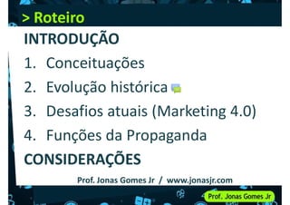 > Roteiro
> Roteiro
INTRODUÇÃO
1. Conceituações
1. Conceituações
2. Evolução histórica
3. Desafios atuais (Marketing 4.0)
4. Funções da Propaganda
4. Funções da Propaganda
CONSIDERAÇÕES
Prof. Jonas Gomes Jr / www.jonasjr.com
 