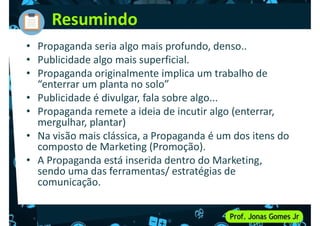 Resumindo
• Propaganda seria algo mais profundo, denso..
• Publicidade algo mais superficial.
• Propaganda originalmente implica um trabalho de
• Propaganda originalmente implica um trabalho de
“enterrar um planta no solo”
• Publicidade é divulgar, fala sobre algo...
• Propaganda remete a ideia de incutir algo (enterrar,
mergulhar, plantar)
• Na visão mais clássica, a Propaganda é um dos itens do
composto de Marketing (Promoção).
composto de Marketing (Promoção).
• A Propaganda está inserida dentro do Marketing,
sendo uma das ferramentas/ estratégias de
comunicação.
 