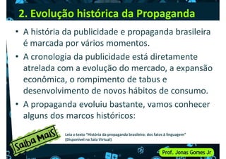 2. Evolução histórica da Propaganda
• A história da publicidade e propaganda brasileira
é marcada por vários momentos.
• A cronologia da publicidade está diretamente
• A cronologia da publicidade está diretamente
atrelada com a evolução do mercado, a expansão
econômica, o rompimento de tabus e
desenvolvimento de novos hábitos de consumo.
• A propaganda evoluiu bastante, vamos conhecer
• A propaganda evoluiu bastante, vamos conhecer
alguns dos marcos históricos:
Leia o texto “História da propaganda brasileira: dos fatos à linguagem”
(Disponível na Sala Virtual)
 