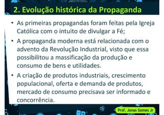 2. Evolução histórica da Propaganda
• As primeiras propagandas foram feitas pela Igreja
Católica com o intuito de divulgar a Fé;
• A propaganda moderna está relacionada com o
• A propaganda moderna está relacionada com o
advento da Revolução Industrial, visto que essa
possibilitou a massificação da produção e
consumo de bens e utilidades.
• A criação de produtos industriais, crescimento
• A criação de produtos industriais, crescimento
populacional, oferta e demanda de produtos,
mercado de consumo precisava ser informado e
concorrência.
 