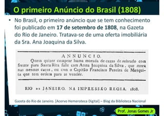 O primeiro Anúncio do Brasil (1808)
• No Brasil, o primeiro anúncio que se tem conhecimento
foi publicado em 17 de setembro de 1808, na Gazeta
do Rio de Janeiro. Tratava-se de uma oferta imobiliária
da Sra. Ana Joaquina da Silva.
da Sra. Ana Joaquina da Silva.
Gazeta do Rio de Janeiro. [Acervo Hemeroteca Digital] – Blog da Biblioteca Nacional
 