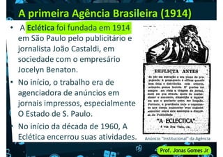 A primeira Agência Brasileira (1914)
• A Eclética foi fundada em 1914
em São Paulo pelo publicitário e
jornalista João Castaldi, em
jornalista João Castaldi, em
sociedade com o empresário
Jocelyn Benaton.
• No início, o trabalho era de
agenciadora de anúncios em
jornais impressos, especialmente
jornais impressos, especialmente
O Estado de S. Paulo.
• No início da década de 1960, A
Eclética encerrou suas atividades. Anúncio “Institucional” da Agência
 