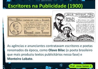 Escritores na Publicidade (1900)
• As agências e anunciantes contratavam escritores e poetas
• As agências e anunciantes contratavam escritores e poetas
renomados da época, como Olavo Bilac (o poeta brasileiro
que mais produziu textos publicitários nessa fase) e
Monteiro Lobato.
 