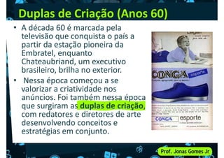 Duplas de Criação (Anos 60)
• A década 60 é marcada pela
televisão que conquista o país a
partir da estação pioneira da
Embratel, enquanto
Embratel, enquanto
Chateaubriand, um executivo
brasileiro, brilha no exterior.
• Nessa época começou a se
valorizar a criatividade nos
anúncios. Foi também nessa época
que surgiram as duplas de criação,
que surgiram as duplas de criação,
com redatores e diretores de arte
desenvolvendo conceitos e
estratégias em conjunto.
 