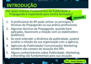 INTRODUÇÃO
Por quais motivos Fundamentos da Publicidade e
Propaganda é importante para minha formação?
1. O profissional de RP pode utilizar os princípios e
1. O profissional de RP pode utilizar os princípios e
técnicas da Propaganda na sua prática profissional;
2. Algumas técnicas de Propaganda, quando bem
aplicadas, favorecem a relação com os stakeholders
(públicos);
3. Se você entender a dinâmica da publicidade, poderá
auxiliar a relação da sua organização com a agência;
auxiliar a relação da sua organização com a agência;
4. Agências de Publicidade/ Comunicação/ Marketing
também são campos de atuação dos RPs.
5. Alguns conhecimentos sobre Publicidade, Marketing,
e Branding são fundamentais para sua atuação.
 