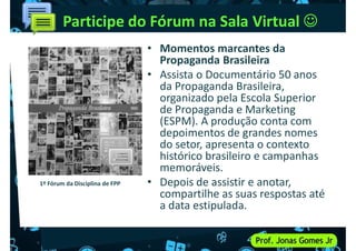 Participe do Fórum na Sala Virtual 
• Momentos marcantes da
Propaganda Brasileira
• Assista o Documentário 50 anos
da Propaganda Brasileira,
da Propaganda Brasileira,
organizado pela Escola Superior
de Propaganda e Marketing
(ESPM). A produção conta com
depoimentos de grandes nomes
do setor, apresenta o contexto
histórico brasileiro e campanhas
memoráveis.
memoráveis.
• Depois de assistir e anotar,
compartilhe as suas respostas até
a data estipulada.
1º Fórum da Disciplina de FPP
 