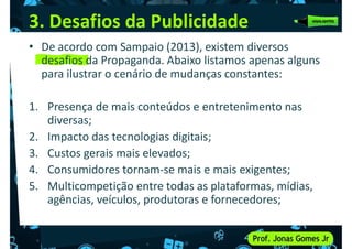 3. Desafios da Publicidade
• De acordo com Sampaio (2013), existem diversos
desafios da Propaganda. Abaixo listamos apenas alguns
para ilustrar o cenário de mudanças constantes:
1. Presença de mais conteúdos e entretenimento nas
diversas;
2. Impacto das tecnologias digitais;
3. Custos gerais mais elevados;
4. Consumidores tornam-se mais e mais exigentes;
4. Consumidores tornam-se mais e mais exigentes;
5. Multicompetição entre todas as plataformas, mídias,
agências, veículos, produtoras e fornecedores;
 