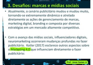 3. Desafios: marcas e mídias sociais
• Atualmente, o cenário publicitário mudou e mudou muito,
tornando-se extremamente dinâmico e atrelado
diretamente as ações de gerenciamento de marcas,
marketing digital, branding e composta por diversas
marketing digital, branding e composta por diversas
estratégias em um mercado altamente competitivo.
• Com o avanço das mídias sociais, influenciadores digitais,
neuromarketing ocorreram mudanças profundas no fazer
publicitário. Kotler (2017) esclarece outros aspectos sobre
publicitário. Kotler (2017) esclarece outros aspectos sobre
o Marketing 4.0 que influenciam diretamente o fazer
publicitário:
 