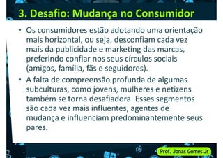 3. Desafio: Mudança no Consumidor
• Os consumidores estão adotando uma orientação
mais horizontal, ou seja, desconfiam cada vez
mais da publicidade e marketing das marcas,
mais da publicidade e marketing das marcas,
preferindo confiar nos seus círculos sociais
(amigos, família, fãs e seguidores).
• A falta de compreensão profunda de algumas
subculturas, como jovens, mulheres e netizens
também se torna desafiadora. Esses segmentos
são cada vez mais influentes, agentes de
são cada vez mais influentes, agentes de
mudança e influenciam predominantemente seus
pares.
 