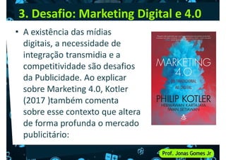 3. Desafio: Marketing Digital e 4.0
• A existência das mídias
digitais, a necessidade de
integração transmidia e a
integração transmidia e a
competitividade são desafios
da Publicidade. Ao explicar
sobre Marketing 4.0, Kotler
(2017 )também comenta
sobre esse contexto que altera
sobre esse contexto que altera
de forma profunda o mercado
publicitário:
 