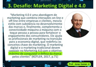 3. Desafio: Marketing Digital e 4.0
“Marketing 4.0 é uma abordagem de
marketing que combina interações on-line e
off-line entre empresas e clientes, mescla
estilo com substância no desenvolvimento
off-line entre empresas e clientes, mescla
estilo com substância no desenvolvimento
das marcas e, finalmente, complementa a
conectividade máquina a máquina com o
toque pessoa a pessoa para fortalecer o
engajamento dos consumidores. Ele ajuda
os profissionais de marketing na transição
para a economia digital, que redefiniu os
conceitos chave do marketing. O marketing
conceitos chave do marketing. O marketing
digital e o marketing tradicional devem
coexistir no Marketing 4.0 com o objetivo
máximo de conquistar a defesa da marca
pelos clientes” (KOTLER, 2017, p.71)
 
