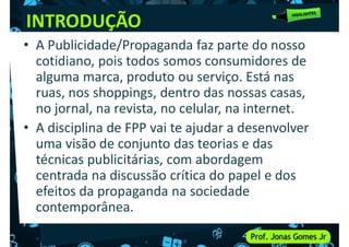 INTRODUÇÃO
• A Publicidade/Propaganda faz parte do nosso
cotidiano, pois todos somos consumidores de
alguma marca, produto ou serviço. Está nas
alguma marca, produto ou serviço. Está nas
ruas, nos shoppings, dentro das nossas casas,
no jornal, na revista, no celular, na internet.
• A disciplina de FPP vai te ajudar a desenvolver
uma visão de conjunto das teorias e das
técnicas publicitárias, com abordagem
técnicas publicitárias, com abordagem
centrada na discussão crítica do papel e dos
efeitos da propaganda na sociedade
contemporânea.
 