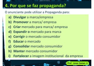 4. Por que se faz propaganda?
a) Divulgar a marca/empresa
b) Promover a marca/ empresa
O anunciante pode utilizar a Propaganda para:
b) Promover a marca/ empresa
c) Criar mercado para marca/ empresa
d) Expandir o mercado para marca
e) Corrigir o mercado consumidor
f) Educar o mercado
g) Consolidar mercado consumidor
g) Consolidar mercado consumidor
h) Manter mercado consumidor
i) Fortalecer a imagem institucional da empresa
 