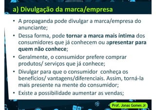 a) Divulgação da marca/empresa
• A propaganda pode divulgar a marca/empresa do
anunciante;
• Dessa forma, pode tornar a marca mais íntima dos
• Dessa forma, pode tornar a marca mais íntima dos
consumidores que já conhecem ou apresentar para
quem não conhece;
• Geralmente, o consumidor prefere comprar
produtos/ serviços que já conhece;
• Divulgar para que o consumidor conheça os
• Divulgar para que o consumidor conheça os
benefícios/ vantagens/diferenciais. Assim, torná-la
mais presente na mente do consumidor;
• Existe a possibilidade aumentar as vendas;
 