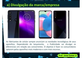 a) Divulgação da marca/empresa
As fabricantes de celular sempre anunciam as novidades tecnológicas de seus
aparelhos. Dependendo do lançamento, a Publicidade vai divulgar os
diferenciais em relação aos concorrentes. O objetivo é fazer os consumidores
optarem pelos aparelhos mais modernos e com mais recursos.
 