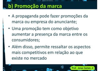 b) Promoção da marca
• A propaganda pode fazer promoções da
marca ou empresa do anunciante;
marca ou empresa do anunciante;
• Uma promoção tem como objetivo
aumentar a presença da marca entre os
consumidores;
• Além disso, permite ressaltar os aspectos
• Além disso, permite ressaltar os aspectos
mais competitivos em relação ao que
existe no mercado
 