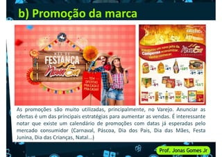 b) Promoção da marca
As promoções são muito utilizadas, principalmente, no Varejo. Anunciar as
ofertas é um das principais estratégias para aumentar as vendas. É interessante
notar que existe um calendário de promoções com datas já esperadas pelo
mercado consumidor (Carnaval, Páscoa, Dia dos Pais, Dia das Mães, Festa
Junina, Dia das Crianças, Natal...)
 