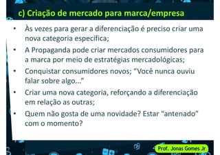 c) Criação de mercado para marca/empresa
• Às vezes para gerar a diferenciação é preciso criar uma
nova categoria específica;
• A Propaganda pode criar mercados consumidores para
• A Propaganda pode criar mercados consumidores para
a marca por meio de estratégias mercadológicas;
• Conquistar consumidores novos; “Você nunca ouviu
falar sobre algo...”
• Criar uma nova categoria, reforçando a diferenciação
em relação as outras;
em relação as outras;
• Quem não gosta de uma novidade? Estar “antenado”
com o momento?
 