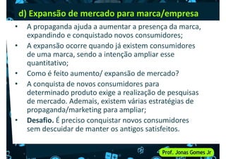 d) Expansão de mercado para marca/empresa
• A propaganda ajuda a aumentar a presença da marca,
expandindo e conquistado novos consumidores;
• A expansão ocorre quando já existem consumidores
de uma marca, sendo a intenção ampliar esse
de uma marca, sendo a intenção ampliar esse
quantitativo;
• Como é feito aumento/ expansão de mercado?
• A conquista de novos consumidores para
determinado produto exige a realização de pesquisas
de mercado. Ademais, existem várias estratégias de
propaganda/marketing para ampliar;
propaganda/marketing para ampliar;
• Desafio. É preciso conquistar novos consumidores
sem descuidar de manter os antigos satisfeitos.
 