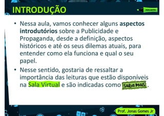 INTRODUÇÃO
• Nessa aula, vamos conhecer alguns aspectos
introdutórios sobre a Publicidade e
Propaganda, desde a definição, aspectos
Propaganda, desde a definição, aspectos
históricos e até os seus dilemas atuais, para
entender como ela funciona e qual o seu
papel.
• Nesse sentido, gostaria de ressaltar a
importância das leituras que estão disponíveis
importância das leituras que estão disponíveis
na Sala Virtual e são indicadas como .
 
