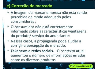 e) Correção de mercado
• A imagem da marca/ empresa não está sendo
percebida de modo adequado pelos
consumidores ;
consumidores ;
• O consumidor não está corretamente
informado sobre as características/vantagens
do produto/ serviço do anunciante;
• Nesses casos, a propaganda pode ajudar a
corrigir a percepção do mercado.
corrigir a percepção do mercado.
• Fakenews e redes sociais. O contexto atual
aumentou o número de informações erradas
sobre os diversos produtos.
 