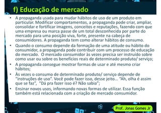 f) Educação de mercado
• A propaganda usada para mudar hábitos de uso de um produto em
particular. Modificar comportamentos, a propaganda pode criar, ampliar,
consolidar e fortificar imagens, conceitos e reputações, fazendo com que
uma empresa ou marca passe de um total desconhecida por parte do
mercado para uma posição viva, forte, presente na cabeça de
consumidores. A propaganda tem como alterar hábitos de consumo.
mercado para uma posição viva, forte, presente na cabeça de
consumidores. A propaganda tem como alterar hábitos de consumo.
• Quando o consumo depende da formação de uma atitude ou hábito do
consumidor, a propaganda pode contribuir com um processo de educação
do mercado. O mercado consumidor às vezes precisa ser instruído sobre
como usar ou sobre os benefícios reais de determinado produto/ serviço;
• A propaganda consegue mostrar formas de usar e até mesmo criar
hábitos;
• Às vezes o consumo de determinado produto/ serviço depende de
• Às vezes o consumo de determinado produto/ serviço depende de
“instruções de uso”. Você pode fazer isso, desse jeito... “Ah, olha é assim
que se faz”, “Dá pra fazer isso é? Não sabia”;
• Ensinar novos usos, informando novas formas de utilizar. Essa função
também está relacionada com a criação de mercado consumidor.
 