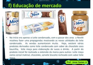 f) Educação de mercado
• No início era apenas o Leite condensado, com o passar dos anos a Nestlé
resolveu fazer uma propagandas mostrando as novas utilidades do leite
condensado. As vendas aumentaram muito. Hoje, existem vários
condensado. As vendas aumentaram muito. Hoje, existem vários
produtos derivados como leite condensado com sabor de chocolate coco
baunilha, leite moça para elaboração de sucos e drinks. A partir do
produto inicial foi realizada a extensão da marca para outros: Leite moça
como cereal matinal, chocolate, sorvete biscoito recheado com sabor leite
moça.
 