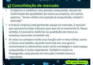 g) Consolidação de mercado
• O objetivo é solidificar uma posição conquistada, através da
reafirmação das qualidades da marca ou empresa, em outras
palavras, “tornar sólida uma posição já conquistada, estável o
mercado”.
mercado”.
• A marca/ empresa está ganhando espaço no mercado, é possível
que seja preciso fazer esforços para que ela se mantenha lá. Nesse
sentido, é necessário reafirmar as qualidades da marca ou
empresa, buscando consolidar ela.
• Às vezes eu comparo muito essa função com o meio militar, como
se fosse uma batalha. Quando você está em uma guerra
se fosse uma batalha. Quando você está em uma guerra
convencional os adversários usam várias estratégias e cada espaço
conquistado, é muito importante. Também é assim na
Propaganda, cada parcela do mercado ( market share) é
importante.
 