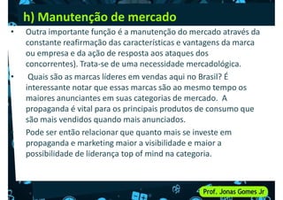 h) Manutenção de mercado
• Outra importante função é a manutenção do mercado através da
constante reafirmação das características e vantagens da marca
ou empresa e da ação de resposta aos ataques dos
concorrentes). Trata-se de uma necessidade mercadológica.
concorrentes). Trata-se de uma necessidade mercadológica.
• Quais são as marcas líderes em vendas aqui no Brasil? É
interessante notar que essas marcas são ao mesmo tempo os
maiores anunciantes em suas categorias de mercado. A
propaganda é vital para os principais produtos de consumo que
são mais vendidos quando mais anunciados.
• Pode ser então relacionar que quanto mais se investe em
• Pode ser então relacionar que quanto mais se investe em
propaganda e marketing maior a visibilidade e maior a
possibilidade de liderança top of mind na categoria.
 