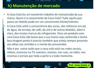 h) Manutenção de mercado
• A Coca-Cola faz um excelente trabalho de manutenção da sua
marca. Quem é o concorrente da Coca-Cola? Tudo aquilo que
possa ser bebido pode ser um concorrente direto/indireto.
possa ser bebido pode ser um concorrente direto/indireto.
• A Coca-Cola sofre a concorrência dos sucos, dos refrescos em pó,
da água, da cerveja, do café, do chá e de outras bebidas, além é
claro, das muitas marcas de refrigerante. Para um produto com
uma Coca-Cola não basta que a sua marca seja conhecida e tenha
boa imagem ponto é preciso também que esteja sempre presente
aos olhos aos sentidos e a mente do consumidor.
aos olhos aos sentidos e a mente do consumidor.
• Não é por outra razão que a coca-cola está nas redes sociais,
vídeos, anúncios na TV, eventos, revistas, nas ruas, no rádio, nos
cinemas e jornais por toda a parte e a todo momento.
 