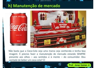 h) Manutenção de mercado
Não basta que a Coca-Cola seja uma marca seja conhecida e tenha boa
imagem. É preciso fazer a manutenção de mercado estando SEMPRE
presente aos olhos – aos sentidos e à mente – do consumidor. Deu
vontade de beber um coca-cola? 
 