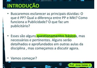 INTRODUÇÃO
• Buscaremos esclarecer as principais dúvidas: O
que é PP? Qual a diferença entre PP e Mkt? Como
funciona a Publicidade? O que faz um
funciona a Publicidade? O que faz um
publicitário?
• Esses são alguns questionamentos básicos, mas
necessários e pertinentes. Alguns serão
detalhados e aprofundados em outras aulas da
detalhados e aprofundados em outras aulas da
disciplina , mas começamos a discutir agora.
• Vamos começar?
 