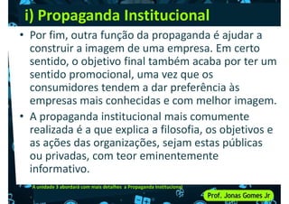 i) Propaganda Institucional
• Por fim, outra função da propaganda é ajudar a
construir a imagem de uma empresa. Em certo
sentido, o objetivo final também acaba por ter um
sentido promocional, uma vez que os
sentido, o objetivo final também acaba por ter um
sentido promocional, uma vez que os
consumidores tendem a dar preferência às
empresas mais conhecidas e com melhor imagem.
• A propaganda institucional mais comumente
realizada é a que explica a filosofia, os objetivos e
as ações das organizações, sejam estas públicas
realizada é a que explica a filosofia, os objetivos e
as ações das organizações, sejam estas públicas
ou privadas, com teor eminentemente
informativo.
A unidade 3 abordará com mais detalhes a Propaganda Institucional
 