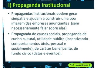 i) Propaganda Institucional
• Propagandas institucionais podem gerar
simpatia e ajudam a construir uma boa
imagem das empresas anunciantes (sem
imagem das empresas anunciantes (sem
necessariamente falar sobre elas)
• Propaganda de causas sociais, propaganda de
cunho cultural, utilidade pública (incentivando
comportamentos úteis, pessoal e
comportamentos úteis, pessoal e
socialmente), de caráter beneficente, de
fundo cívico (datas e eventos);
 